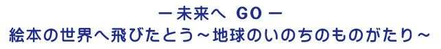 未来へGO 絵本の世界へ飛びたとう〜地球のいのちのものがたり〜
